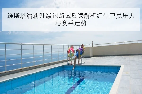 维斯塔潘新升级包路试反馈解析红牛卫冕压力与赛季走势